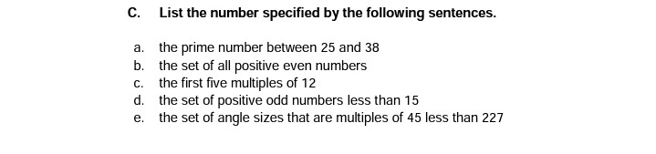 С.
List the number specified by the following sentences.
a. the prime number between 25 and 38
b. the set of all positive even numbers
c. the first five multiples of 12
d. the set of positive odd numbers less than 15
e. the set of angle sizes that are multiples of 45 less than 227
