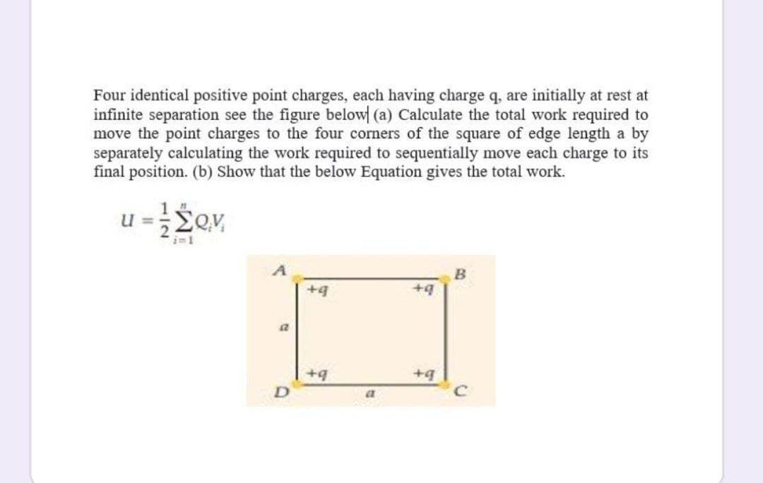 Four identical positive point charges, each having charge q, are initially at rest at
infinite separation see the figure below| (a) Calculate the total work required to
move the point charges to the four corners of the square of edge length a by
separately calculating the work required to sequentially move each charge to its
final position. (b) Show that the below Equation gives the total work.
u =Sev,
+4
+9
+4
+4
a
