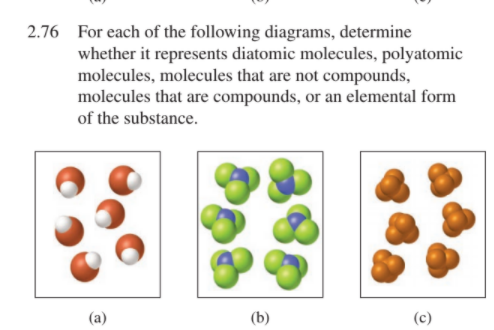 2.76 For each of the following diagrams, determine
whether it represents diatomic molecules, polyatomic
molecules, molecules that are not compounds,
molecules that are compounds, or an elemental form
of the substance.
(a)
(b)
(c)
