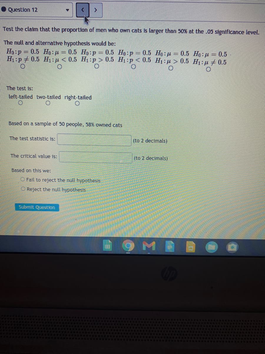 ●Question 12
Test the claim that the proportion of men who own cats is larger than 50% at the .05 significance level.
The null and alternative hypothesis would be:
Ho:p 0.5 Ho: u = 0.5 Ho:p 0.5 Ho:p = 0.5 Ho: p = 0.5 Ho: p = 0.5
H1:p 0.5 H1: p < 0.5 H1 :p > 0.5 H1:p<0.5 H1:p > 0.5 H1: p 0.5
The test is:
left-tailed two-tailed right-tailed
Based on a sample of 50 people, 58% owned cats
The test statistic is:
(to 2 decimals)
The critical value is:
(to 2 decimals)
Based on this we:
O Fail to reject the null hypothesis
O Reject the null hypothesis
Submit Question
