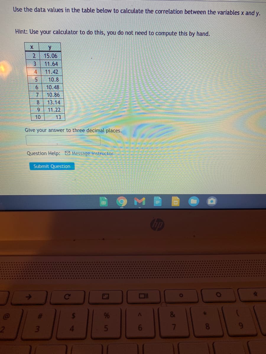 Use the data values in the table below to calculate the correlation between the variables x and y.
Hint: Use your calculator to do this, you do not need to compute this by hand.
y
2
15.06
11.64
4.
11.42
5.
10.8
10.48
10.86
13.14
9.
11.22
10
13
Give your answer to three decimal places.
Question Help: Message instructor
Submit Question
M
国
op
Co
OIl
4.
<6
35
%2

