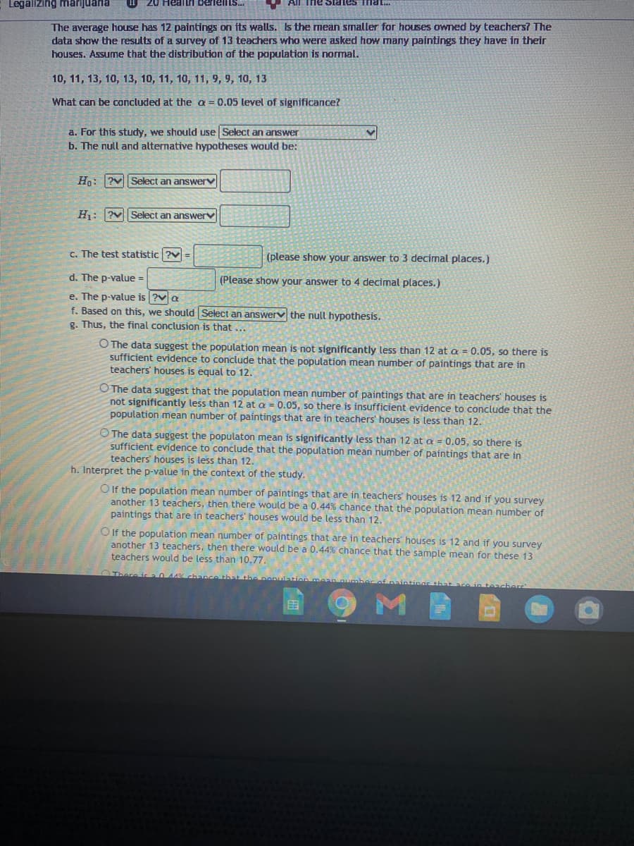 Legallzing marijuaria
Healtri berielts.
All Tne Siates That..
The average house has 12 paintings on its walls. Is the mean smaller for houses owned by teachers? The
data show the results of a survey of 13 teachers who were asked how many paintings they have in their
houses. Assume that the distribution of the population is nomal.
10, 11, 13, 10, 13, 10, 11, 10, 11, 9, 9, 10, 13
What can be concluded at the a = 0.05 level of significance?
a. For this study, we should use Select an answer
b. The null and alternative hypotheses would be:
Hn: ?vSelect an answerv
H: ?vSelect an answerv
C. The test statistic ?v=
(please show your answer to 3 decimal places.)
d. The p-value =
(Please show your answer to 4 decimal places.)
e. The p-value is ?va
f. Based on this, we should Select an answerv the null hypothesis.
g. Thus, the final conclusion is that ...
O The data suggest the population mean is not significantly less than 12 at a = 0.05, so there is
sufficient evidence to conclude that the population mean number of paintings that are in
teachers' houses is equal to 12.
O The data suggest that the population mean number of paintings that are in teachers' houses is
not significantly less than 12 at a = 0.05, so there is insufficient evidence to conclude that the
population mean number of paintings that are in teachers' houses is less than 12.
O The data suggest the populaton mean is significantly less than 12 at a = 0.05, so there is
sufficient evidence to conclude that the population mean number of paintings that are in
teachers' houses is less than 12.
h. Interpret the p-value in the context of the study.
O If the population mean number of paintings that are in teachers' houses is 12 and if you survey
another 13 teachers, then there would be a 0.44% chance that the population mean number of
paintings that are in teachers' houses would be less than 12.
O If the population mean number of paintings that are in teachers houses is 12 and if you survey
another 13 teachers, then there would be a 0.44% chance that the sample mean for these 13
teachers would be less than 10.77.
0 44% chance that the pepulation
田
