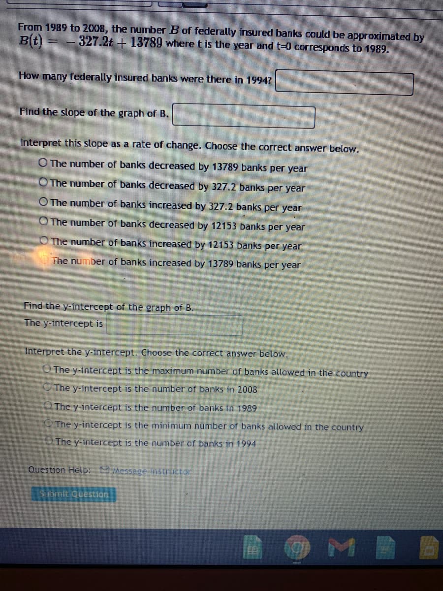 From 1989 to 2008, the number B of federally insured banks could be approximated by
Bt) = - 327.2t + 13789 where t is the year and t-0 corresponds to 1989.
How many federally insured banks were there in 19947
Find the slope of the graph of B.
Interpret this slope as a rate of change. Choose the correct answer below.
O The number of banks decreased by 13789 banks per year
O The number of banks decreased by 327.2 banks per year
O The number of banks increased by 327.2 banks per year
O The number of banks decreased by 12153 banks per year
O The number of banks increased by 12153 banks per year
The number of banks increased by 13789 banks per year
Find the y-intercept of the graph of B.
The y-intercept is
Interpret the y-intercept. Choose the correct answer below.
O The y-intercept is the maximum number of banks allowed in the country
O The y-intercept is the number of banks in 2008
OThe y-intercept is the number of banks in 1989
The y-intercept is the minimum number of banks allowed in the country
The y-intercept is the number of banks in 1994
Question Help: MMessace instructor
Submit Question
