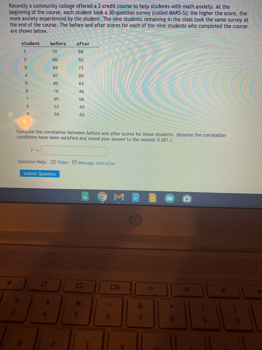 Recently a community college offered a 2-credit course to help students with math anxiety. At the
beginning of the course, each student took a 30-question survey (called MARS-S); the higher the score, the
more anxiety experienced by the student. The nine students remaining in the class took the same survey at
the end of the course. The before and after scores for each of the nine students who completed the course
are shown below,
student
before
after
1
72
69
66
52
3
83
71
97
85
95
61
78
45
95
56
8.
52
43
93
62
Compute the correlation between before and after scores for these students. (Assu
conditions have been satisfied and round your answer to the nearest 0.001.)
the correlation
Question Help: D Video O Message instructor
Submit Question
目
Cip
Co
%23
24
96
&
4.
5
7
8.
9.
