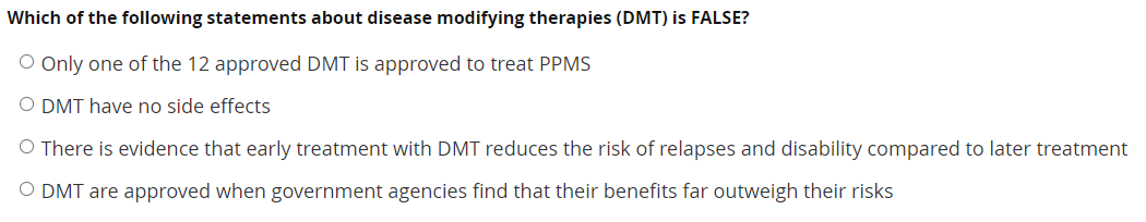 Which of the following statements about disease modifying therapies (DMT) is FALSE?
O Only one of the 12 approved DMT is approved to treat PPMS
O DMT have no side effects
O There is evidence that early treatment with DMT reduces the risk of relapses and disability compared to later treatment
O DMT are approved when government agencies find that their benefits far outweigh their risks
