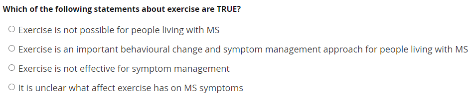 Which of the following statements about exercise are TRUE?
O Exercise is not possible for people living with MS
O Exercise is an important behavioural change and symptom management approach for people living with MS
O Exercise is not effective for symptom management
O It is unclear what affect exercise has on MS symptoms
