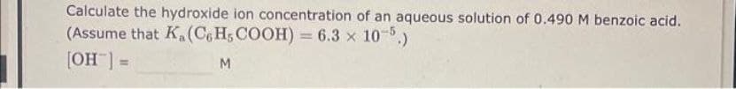 Calculate the hydroxide ion concentration of an aqueous solution of 0.490 M benzoic acid.
(Assume that K(C6H5COOH) = 6.3 x 10-5.)
[OH] =
M