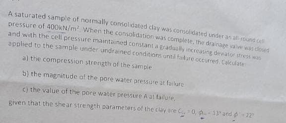 A saturated sample of normally consolidated clay was consolidated under an all-round cell
pressure of 400kN/m² When the consolidation was complete, the drainage valve was closed
and with the cell pressure maintained constant a gradually increasing deviator stress was
applied to the sample under undrained conditions until failure occurred. Calculate
a) the compression strength of the sample
b) the magnitude of the pore water pressure at failure
c) the value of the pore water pressure A at failure,
given that the shear strength parameters of the clay are C =0, 13% and 4¹ = 22°
