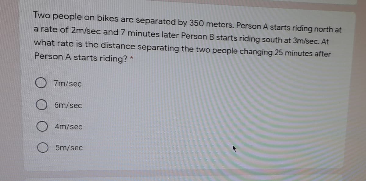 Two people on bikes are separated by 350 meters. Person A starts riding north at
a rate of 2m/sec and 7 minutes later Person B starts riding south at 3m/sec. At
what rate is the distance separating the two people changing 25 minutes after
Person A starts riding? *
7m/sec
6m/sec
4m/sec
5m/sec
