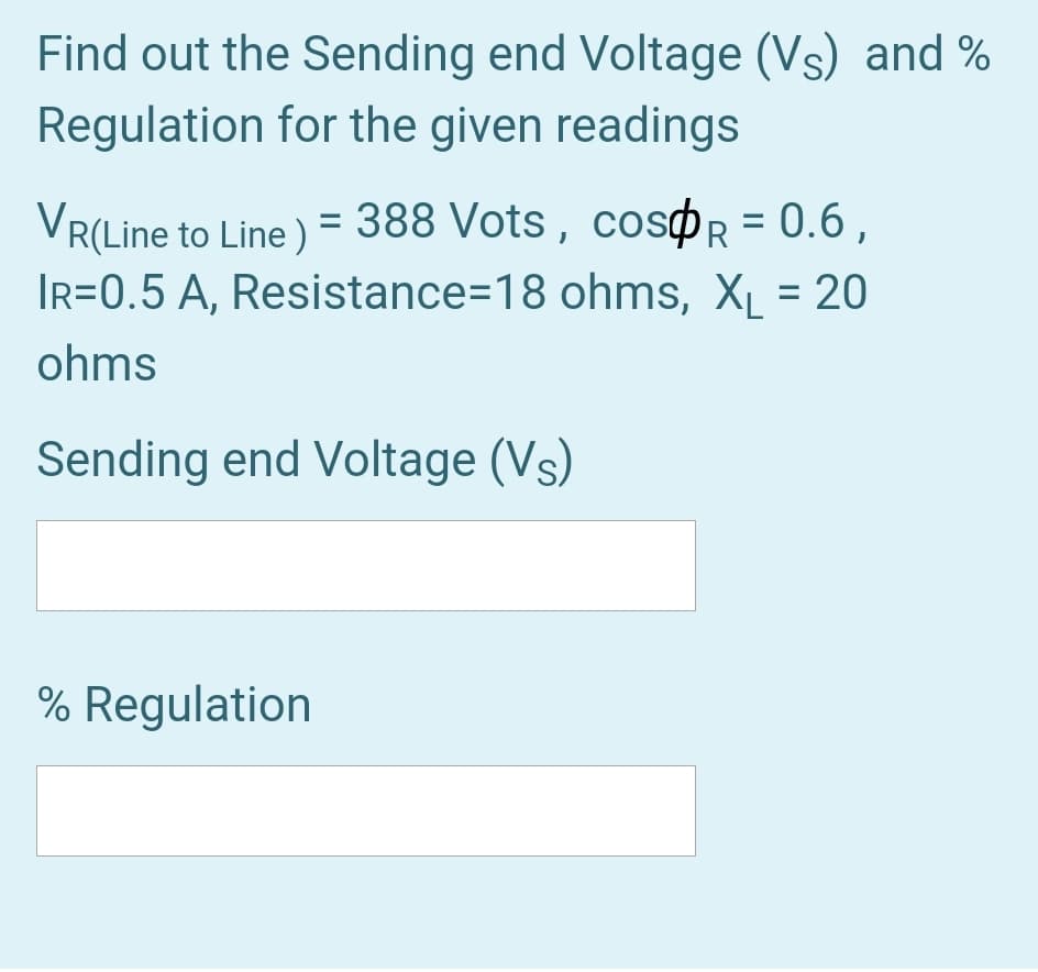 Find out the Sending end Voltage (Vs) and %
Regulation for the given readings
VR(Line to Line ) = 388 Vots, cosøR = 0.6 ,
IR=0.5 A, Resistance=18 ohms, XL = 20
%3D
%3D
ohms
Sending end Voltage (Vs)
% Regulation
