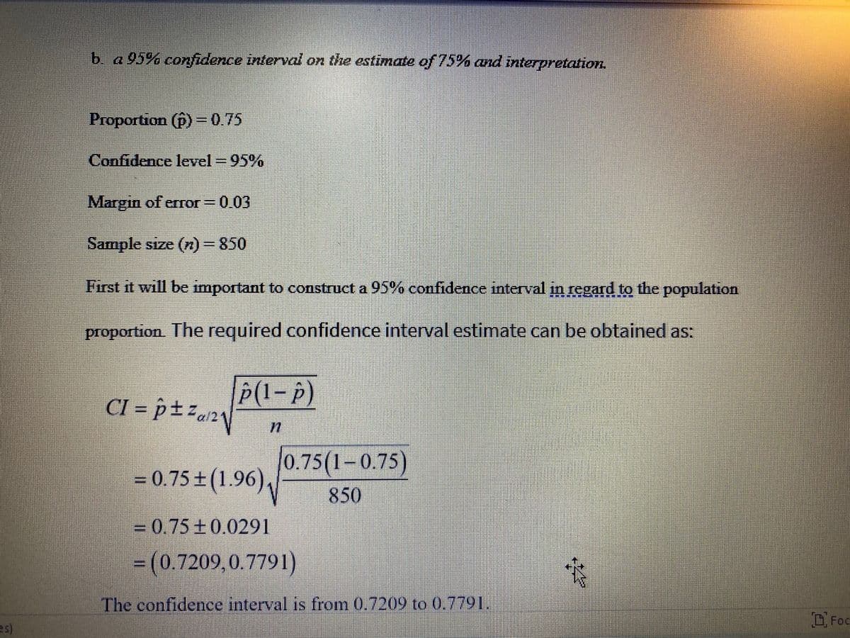 b. a 95% confidence interval on the estimate of 75% and interpretation
Proportion (p) =0.75
Confidence level = 95%
Margin of error = 0.03
Sample size (n)=850
First it will be important to construct a 95% confidence interval in regard to the population
proportion. The required confidence interval estimate can be obtained as:
P(I-P)
CI = p± z.»
0.75(1-0.75)
= 0.75 + (1.96),
850
-0.75±0.0291
= (0.7209,0.7791)
The confidence interval is from 0.7209 to 0.7791.
DFoc
es)
