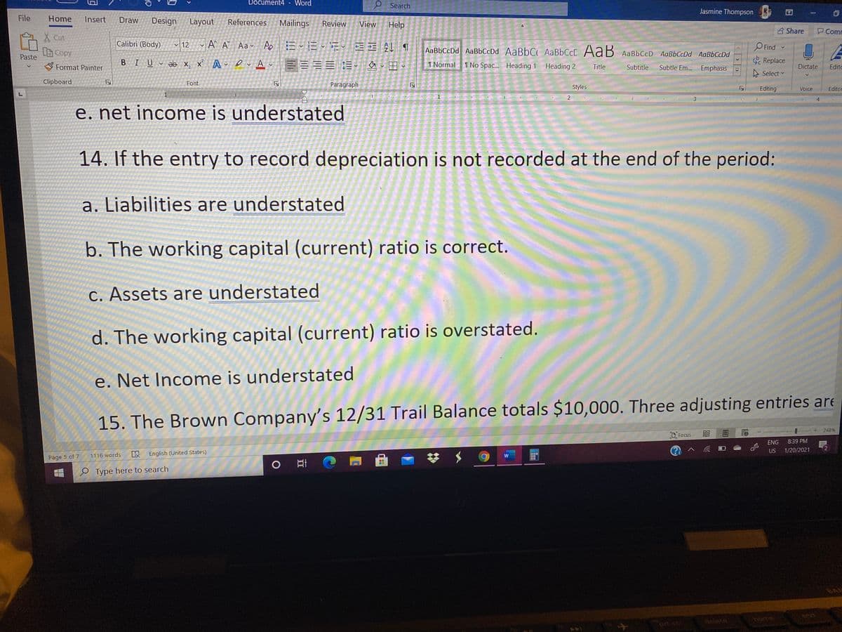 Document4
Word
O Search
Jasmine Thompson
File
Home
Insert
Draw
Design
Layout
References
Mailings
Review
View
Help
B Share
Comr
X Cut:
Calibri (Body)
12
O Find
LCopy
Paste
AaBbCcDd AaBbCcDd AaBbC AaBbCcD AaB AaBbCcD AaBbCcDd AaBbCcDd
S Format Painter
BIU ab x, x A ev Av
三言三三這、 、田、
I Normal
I No Spac. Heading 1 Heading 2
Replace
Title
Subtitle
Subtle Em. Emphasis
Dictate
Editc
Select
Clipboard
Font
Paragraph
Styles
Editing
Voice
Editor
1
1
3.
e. net income is understated
14. If the entry to record depreciation is not recorded at the end of the period:
a. Liabilities are understated
b. The working capital (current) ratio is correct.
C. Assets are understated
d. The working capital (current) ratio is overstated.
e. Net Income is understated
15. The Brown Company's 12/31 Trail Balance totals $10,000. Three adjusting entries are
248%
D, Focus
ENG
8:39 PM
US
1/20/2021
以
English (United States)
1116 words
Page 5 of 7
e Type here to search
delete
home
