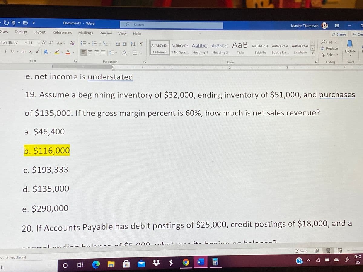 Document1 - Word
e Search
Jasmine Thompson
|
Draw
Design
Layout
References
Mailings
Review
View
Help
B Share
Cor
A A Aa A EE - E EE A T
O Find -
alibri (Body)
AaBbCcDd AaBbCcDd AaBbC AABBCCC AaB AaBbCcD AaBbCcDd AaBbCcDd
Replace
IU ab x, x' A A -
三 這、 、日田
1 Normal
1 No Spac. Heading 1
Heading 2
Title
Subtitle
Subtle Em. Emphasis
Dictate
E
A Select
Font
Paragraph
Styles
Editing
Voice
2
3
e. net income is understated
19. Assume a beginning inventory of $32,000, ending inventory of $51,000, and purchases
of $135,000. If the gross margin percent is 60%, how much is net sales revenue?
a. $46,400
b. $116,000
c. $193,333
d. $135,000
e. $290,000
20. If Accounts Payable has debit postings of $25,000, credit postings of $18,000, and a
nLandimahalanaaof ĆE O00 whatw.na ite hai
%24
D. Focus
sh (United States)
ENG
%23
US
ch
0日 @

