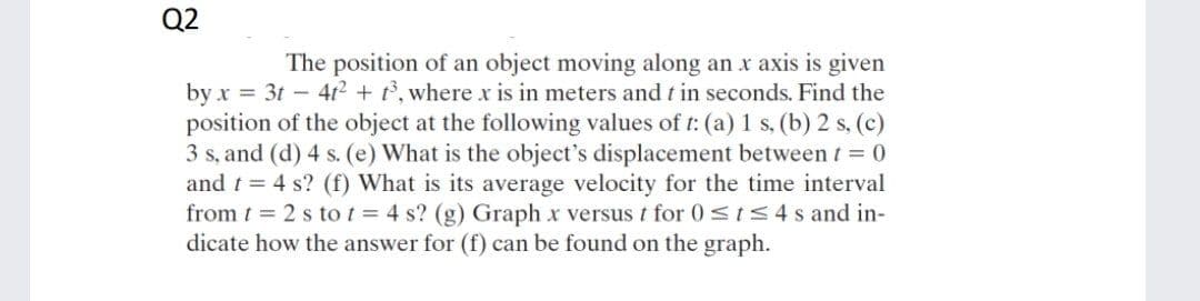 Q2
The position of an object moving along an x axis is given
by x = 3t - 4t² + t, where x is in meters and t in seconds. Find the
position of the object at the following values of t: (a) 1 s, (b) 2 s, (c)
3 s, and (d) 4 s. (e) What is the object's displacement between t 0
and t = 4 s? (f) What is its average velocity for the time interval
from t = 2 s tot = 4 s? (g) Graph x versus t for 0<ts4s and in-
dicate how the answer for (f) can be found on the graph.
