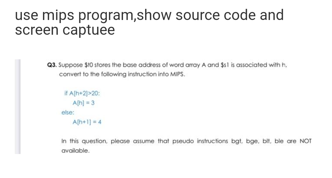 use mips program,show source code and
screen captuee
Q3. Suppose $10 stores the base address of word array A and $s1 is associated with h,
convert to the following instruction into MIPS.
if A[h+2]>20:
A[h] = 3
else:
A[h+1] = 4
In this question, please assume that pseudo instructions bgt, bge, blt, ble are NOT
available.
