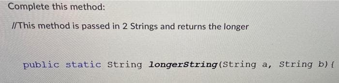 Complete this method:
//This method is passed in 2 Strings and returns the longer
public static String longerString(String a, String b) {
