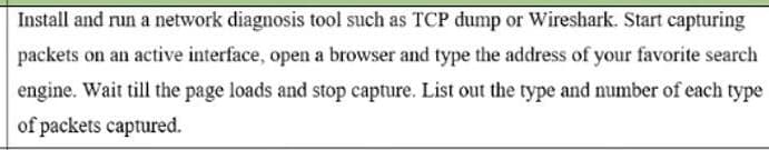 Install and run a network diagnosis tool such as TCP dump or Wireshark. Start capturing
packets on an active interface, open a browser and type the address of your favorite search
engine. Wait till the page loads and stop capture. List out the type and number of each type
of packets captured.
