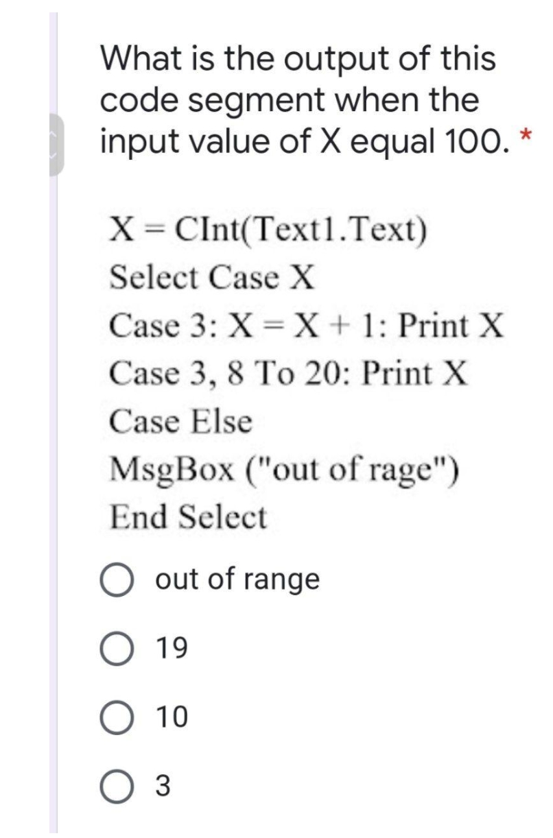 What is the output of this
code segment when the
input value of X equal 100. *
X = CInt(Text1.Text)
Select Case X
Case 3: X = X + 1: Print X
Case 3, 8 To 20: Print X
Case Else
MsgBox ("out of rage")
End Select
O out of range
19
O 10
3
