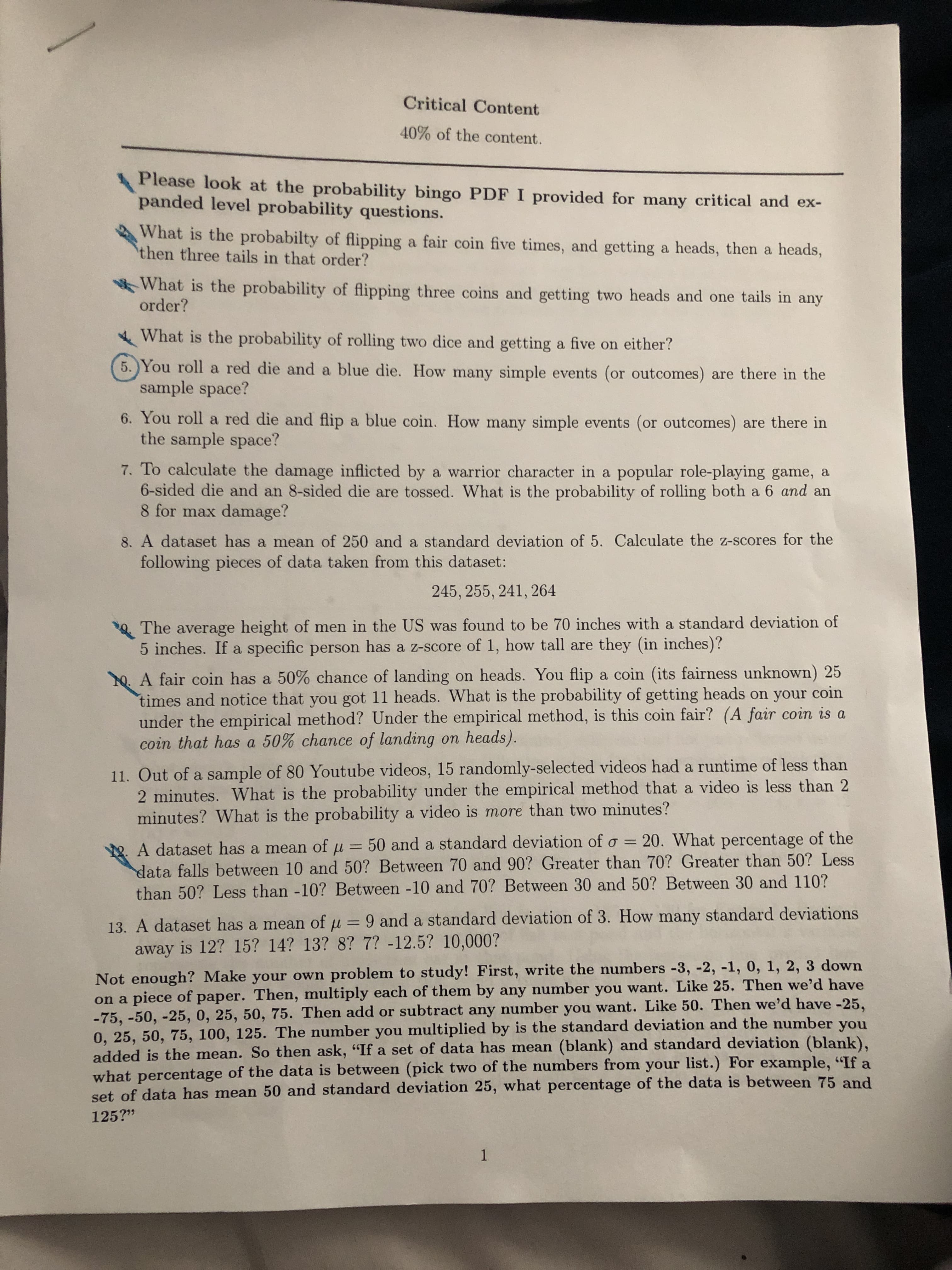 Critical Content
40% of the content.
Please look at the probability bingo PDF I provided for many critical and ex-
panded level probability questions.
What is the probabilty of flipping a fair coin five times, and getting a heads, then a heads,
then three tails in that order?
What is the probability of flipping three coins and getting two heads and one tails in any
order?
What is the probability of rolling two dice and getting a five on either?
5. You roll a red die and a blue die. How many simple events (or outcomes) are there in the
sample space?
6. You roll a red die and flip a blue coin. How many simple events (or outcomes) are there in
the sample space?
7. To calculate the damage inflicted by a warrior character in a popular role-playing game, a
6-sided die and an 8-sided die are tossed. What is the probability of rolling both a 6 and an
8 for max damage?
8. A dataset has a mean of 250 and a standard deviation of 5. Calculate the z-scores for the
following pieces of data taken from this dataset:
245, 255, 241, 264
The average height of men in the US was found to be 70 inches with a standard deviation of
5 inches. If a specific person has a z-score of 1, how tall are they (in inches)?
. A fair coin has a 50% chance of landing on heads. You flip a coin (its fairness unknown) 25
times and notice that you got 11 heads. What is the probability of getting heads on your coin
under the empirical method? Under the empirical method, is this coin fair? (A fair coin is a
coin that has a 50% chance of landing on heads).
11. Out of a sample of 80 Youtube videos, 15 randomly-selected videos had a runtime of less than
2 minutes. What is the probability under the empirical method that a video is less than 2
minutes? What is the probability a video is more than two minutes?
50 and a standard deviation of o = 20. What percentage of the
2. A dataset has a mean of
data falls between 10 and 50? Between 70 and 90? Greater than 70? Greater than 50? Less
than 50? Less than -10? Between -10 and 70? Between 30 and 50? Between 30 and 110?
%3D
13. A dataset has a mean of u = 9 and a standard deviation of 3. How many standard deviations
away is 12? 15? 14? 13? 8? 7? -12.5? 10,000?
%3D
Not enough? Make your own problem to study! First, write the numbers -3, -2, -1, 0, 1, 2, 3 down
on a piece of paper. Then, multiply each of them by any number you want. Like 25. Then we'd have
-75, -50, -25, 0, 25, 50, 75. Then add or subtract any number you want. Like 50. Then we'd have -25,
0, 25, 50, 75, 100, 125. The number you multiplied by is the standard deviation and the number you
added is the mean. So then ask, "If a set of data has mean (blank) and standard deviation (blank),
what percentage of the data is between (pick two of the numbers from your list.) For example, "If a
set of data has mean 50 and standard deviation 25, what percentage of the data is between 75 and
125?"
