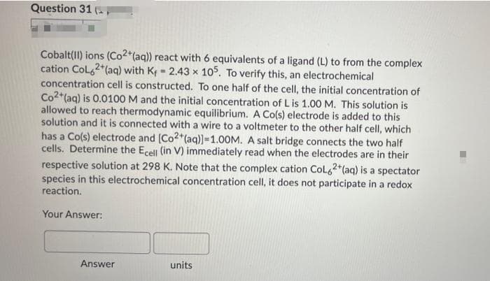 Question 31 (
Cobalt(II) ions (Co2*(aq)) react with 6 equivalents of a ligand (L) to from the complex
cation Col62*(aq) with Kf = 2.43 x 105. To verify this, an electrochemical
concentration cell is constructed. To one half of the cell, the initial concentration of
Co2*(aq) is 0.0100 M and the initial concentration of L is 1.00 M. This solution is
allowed to reach thermodynamic equilibrium. A Co(s) electrode is added to this
solution and it is connected with a wire to a voltmeter to the other half cell, which
has a Co(s) electrode and [Co2 (aq)]-1.00M. A salt bridge connects the two half
cells. Determine the Ecell (in V) immediately read when the electrodes are in their
%3D
respective solution at 298 K. Note that the complex cation Col,2 (aq) is a spectator
species in this electrochemical concentration cell, it does not participate in a redox
reaction.
Your Answer:
Answer
units
