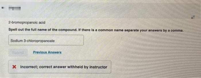 2-bromopropanoic acid
Spell out the full name of the compound. If there is a common name separate your answers by a comma.
Sodium 3-chloropropanoate
Submil
Previous Answers
X Incorrect; correct answer withheld by instructor
