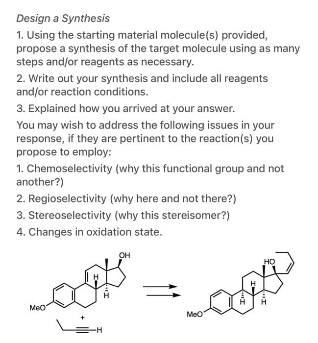 Design a Synthesis
1. Using the starting material molecule(s) provided,
propose a synthesis of the target molecule using as many
steps and/or reagents as necessary.
2. Write out your synthesis and include all reagents
and/or reaction conditions.
3. Explained how you arrived at your answer.
You may wish to address the following issues in your
response, if they are pertinent to the reaction(s) you
propose to employ:
1. Chemoselectivity (why this functional group and not
another?)
2. Regioselectivity (why here and not there?)
3. Stereoselectivity (why this stereisomer?)
4. Changes in oxidation state.
он
HO
MeO
МеO
"I
