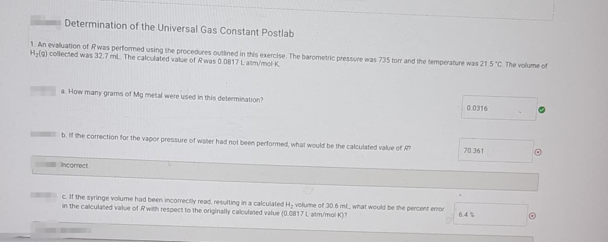 Determination of the Universal Gas Constant Postlab
1. An evaluation of Rwas performed using the procedures outlined in this exercise, The barometric pressure was 735 torr and the temperature was 21.5 "C. The volume of
H2(9) collected was 32.7 mL. The calculated value of Rwas 0.0817 L'atm/mol-K.
a. How many grams of Mg metal were used in this determination?
0.0316
70.361
b. If the correction for the vapor pressure of water had not been performed, what would be the calculated value of R?
Incorrect
c. If the syringe volume had been incorrectly read, resulting in a calculated H, volume of 30.6 mL, what would be the percent error
in the calculated value of Rwith respect to the originally calculated value (0.0817 L-atm/mol·K)?
6.4 %
