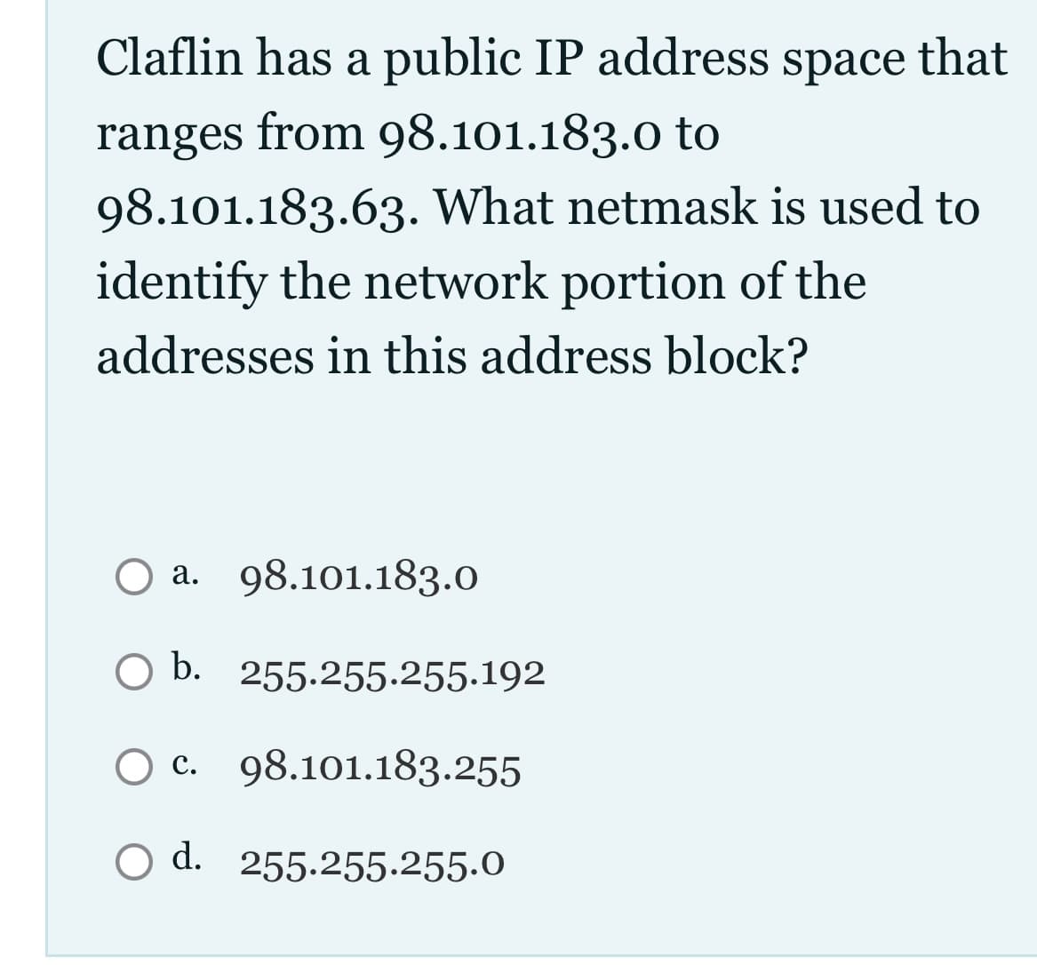 Claflin has a public IP address space that
ranges from 98.101.183.0 to
98.101.183.63. What netmask is used to
identify the network portion of the
addresses in this address block?
O a. 98.101.183.0
O b. 255.255.255.192
c. 98.101.183.255
d. 255.255.255.0
