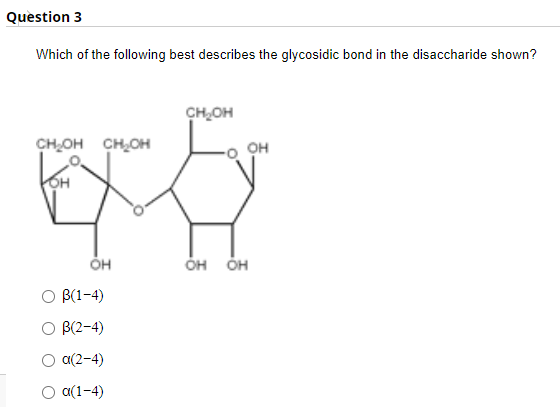 Question 3
Which of the following best describes the glycosidic bond in the disaccharide shown?
CHOH
CHOH CH,OH
он
OH
ÓH ÕH
O B(1-4)
O B(2-4)
Ο α(2-4)
O a(1-4)
