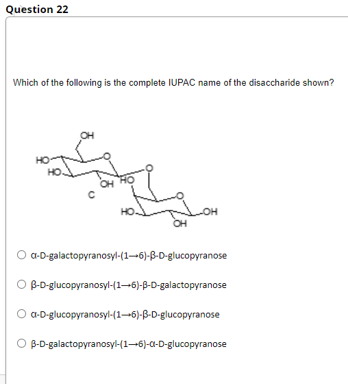 Question 22
Which of the following is the complete IUPAC name of the disaccharide shown?
OH
OH
HO
LOH
OH
a-D-galactopyranosyl-(16)-B-D-glucopyranose
O B-D-glucopyranosyl-(1–6)-B-D-galactopyranose
a-D-glucopyranosyl-(1–6)-B-D-glucopyranose
B-D-galactopyranosyl-(1–6)-a-D-glucopyranose
