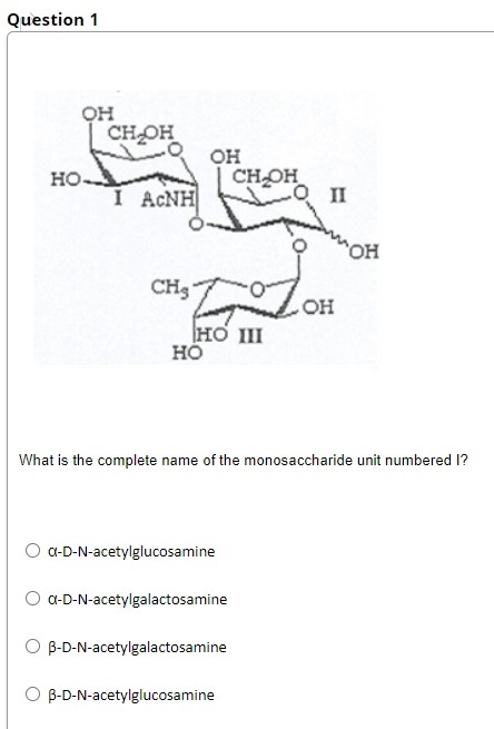 Question 1
он
CH OH
он
CHOH
O II
но-
I ACNH
он
CH3"
OH
HO III
но
What is the complete name of the monosaccharide unit numbered I?
O a-D-N-acetylglucosamine
a-D-N-acetylgalactosamine
B-D-N-acetylgalactosamine
O B-D-N-acetylglucosamine
