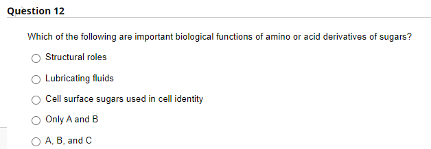 Question 12
Which of the following are important biological functions of amino or acid derivatives of sugars?
Structural roles
Lubricating fluids
Cell surface sugars used in cell identity
Only A and B
O A, B, and C
