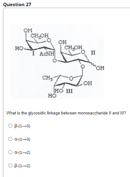 Question 27
он
CHOH
он
CHOH
HO
I ACNH
II
он
CH3
OH
HO II
но
What is the glycosidic linkage between monosaccharide Il and III?
O B-(1–3)
O a-(1-3)
O a-(1–2)
В-(1—2)
