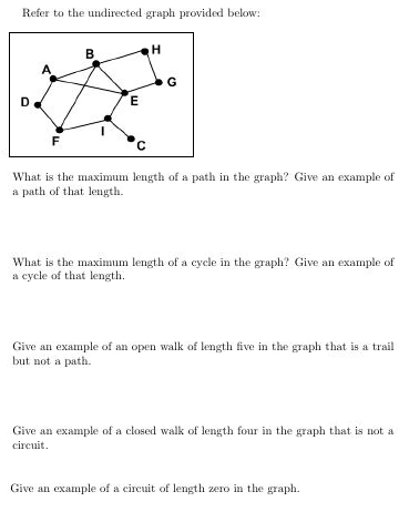 Refer to the undirected graph provided below:
B
G
What is the maximum length of a path in the graph? Give an example of
a path of that length.
What is the maximum length of a cycle in the graph? Give an examnple of
a cycle of that length.
Give an example of an open walk of length five in the graph that is a trail
but not a path.
Give an example of a closed walk of length four in the graph that is not a
сircuit.
Give an example of a circuit of length zero in the graph.
