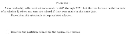 PROBLEM 3
A car dealership sells cars that were made in 2015 through 2020. Let the cars for sale be the domain
of a relation R where two cars are related if they were made in the same year.
Prove that this relation is an equivalence relation.
Describe the partition defined by the equivalence classes.
