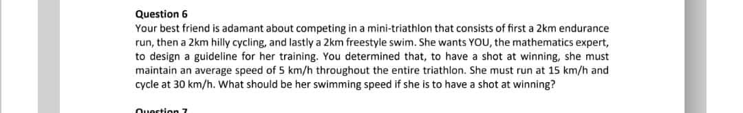 Question 6
Your best friend is adamant about competing in a mini-triathlon that consists of first a 2km endurance
run, then a 2km hilly cycling, and lastly a 2km freestyle swim. She wants YOU, the mathematics expert,
to design a guideline for her training. You determined that, to have a shot at winning, she must
maintain an average speed of 5 km/h throughout the entire triathlon. She must run at 15 km/h and
cycle at 30 km/h. What should be her swimming speed if she is to have a shot at winning?
Question 7

