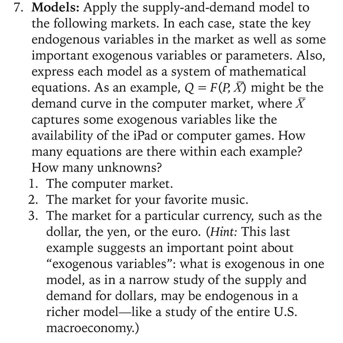 7. Models: Apply the supply-and-demand model to
the following markets. In each case, state the key
endogenous variables in the market as well as some
important exogenous variables or parameters. Also,
express each model as a system of mathematical
equations. As an example, Q = F(P, X) might be the
demand curve in the computer market, where X
captures some exogenous variables like the
availability of the iPad or computer games. How
many equations are there within each example?
How many unknowns?
1. The computer market.
2. The market for your favorite music.
3. The market for a particular currency, such as the
dollar, the yen, or the euro. (Hint: This last
example suggests an important point about
"exogenous variables": what is exogenous in one
model, as in a narrow study of the supply and
demand for dollars, may be endogenous in a
richer model-like a study of the entire U.S.
macroeconomy.)