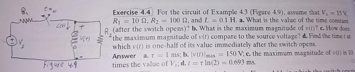 Exercise 4.4 For the circuit of Example 4.3 (Figure 4.9), assume that V, = 15 V,
= 10 2, R2 = 100 2, andL = 0.1 H. a. What is the value of the time constant
R1
(after the switch opens)? b. What is the maximum magnitude of v(t)? c. How does
the maximum magnitude of v(t) compare to the source voltage? d. Find the time t at
which v(t) is one-half of its value immediately after the switch opens.
150 V; c. the maximum magnitude of v(t) is 10
a. t = 1 ms; b. v(t)Imax
times the value of Vs; d. t = t In(2) = 0.693 ms.
Answer
Figure 4.9
%3D
