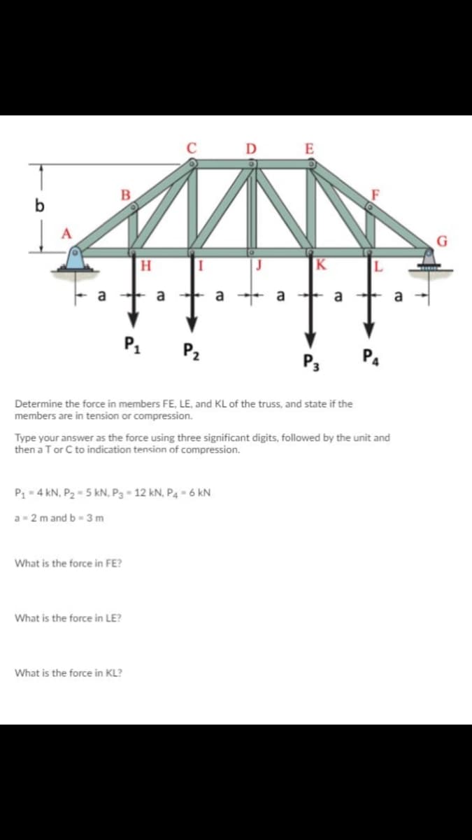 D E
b
G
H
a
a
a
+ a
a
a
P1 P2
P3
Determine the force in members FE, LE, and KL of the truss, and state if the
members are in tension or compression.
Type your answer as the force using three significant digits, followed by the unit and
then a Tor C to indication tension of compression.
P - 4 kN, P2- 5 kN, P3- 12 kN, P4 = 6 kN
a- 2 m and b-3 m
What is the force in FE?
What is the force in LE?
What is the force in KL?
