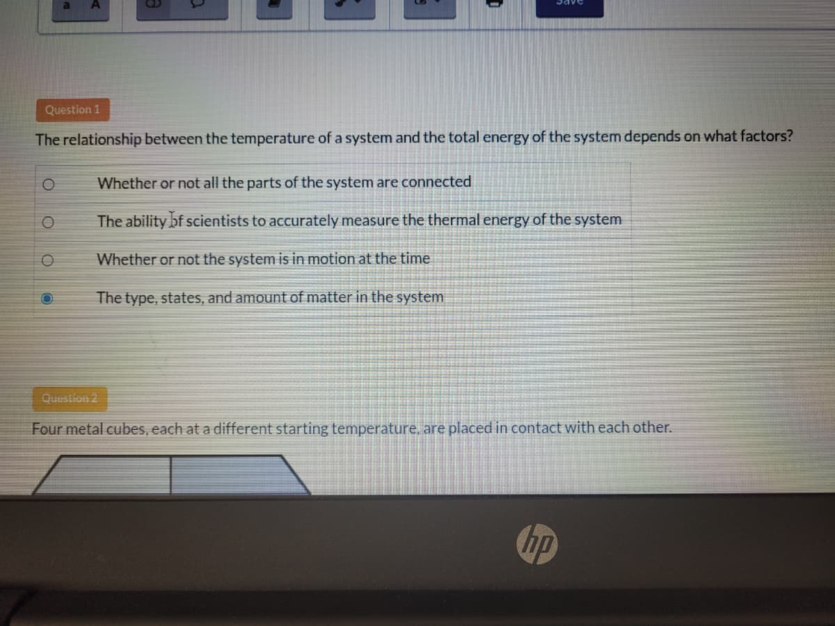 Question 1
The relationship between the temperature of a system and the total energy of the system depends on what factors?
1O
Whether or not all the parts of the system are connected
The ability bf scientists to accurately measure the thermal energy of the system
Whether or not the system is in motion at the time
The type, states, and amount of matter in the system
Question 2
Four metal cubes, each at a different starting temperature, are placed in contact with each other.
hp
