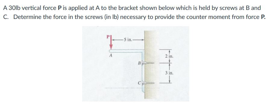 A 30lb vertical force P is applied at A to the bracket shown below which is held by screws at B and
C. Determine the force in the screws (in Ib) necessary to provide the counter moment from force P.
5 in.-
2 in.
B
3 in.
C
