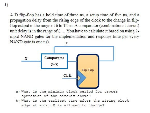 1)
A D flip-flop has a hold time of three ns, a setup time of five ns, and a
propagation delay from the rising edge of the clock to the change in flip-
flop output in the range of 6 to 12 ns. A comparator (combinational circuit)
unit delay is in the range of (.... You have to calculate it based on using 2-
input NAND gates for the implementation and response time per every
NAND gate is one ns).
X
Z
Comparator
Z-X
20
Flip-Flop
CLK
a) What is the minimum clock period for prover
operation of the circuit above?
b) What is the earliest time after the rising clock
edge at which X is allowed to change?