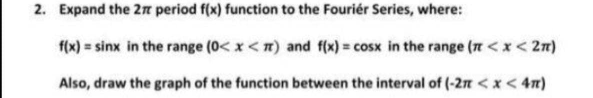 2. Expand the 2n period f(x) function to the Fouriér Series, where:
f(x) = sinx in the range (0< x <n) and f(x) = cosx in the range (t <x < 2n)
Also, draw the graph of the function between the interval of (-27 < x < 4n)
