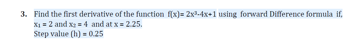 3. Find the first derivative of the function f(x)= 2x³-4x+1 using forward Difference formula if,
X1 = 2 and x2 = 4 and at x = 2.25.
Step value (h) = 0.25
