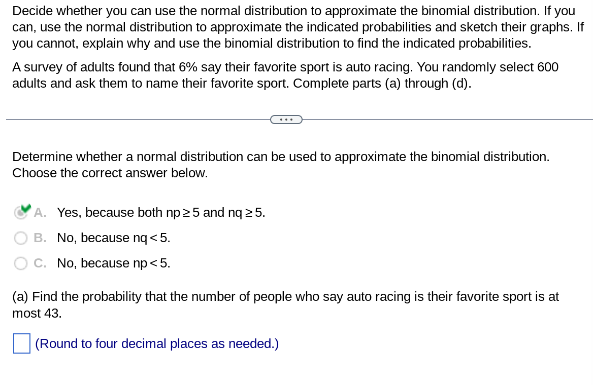Decide whether you can use the normal distribution to approximate the binomial distribution. If you
can, use the normal distribution to approximate the indicated probabilities and sketch their graphs. If
you cannot, explain why and use the binomial distribution to find the indicated probabilities.
A survey of adults found that 6% say their favorite sport is auto racing. You randomly select 600
adults and ask them to name their favorite sport. Complete parts (a) through (d).
Determine whether a normal distribution can be used to approximate the binomial distribution.
Choose the correct answer below.
A. Yes, because both np ≥5 and nq ≥ 5.
B. No, because nq < 5.
C. No, because np < 5.
(a) Find the probability that the number of people who say auto racing is their favorite sport is at
most 43.
(Round to four decimal places as needed.)