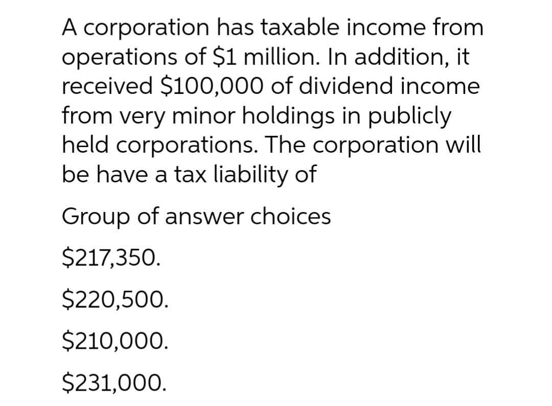 A corporation has taxable income from
operations of $1 million. In addition, it
received $100,000 of dividend income
from very minor holdings in publicly
held corporations. The corporation will
be have a tax liability of
Group of answer choices
$217,350.
$220,500.
$210,000.
$231,000.
