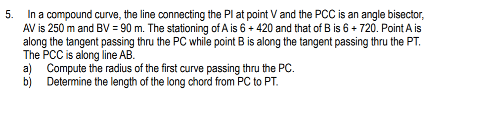 In a compound curve, the line connecting the I
AV is 250 m and BV = 90 m. The stationing of A is 6 + 420 and that of B is 6 + 720. Point A is
along the tangent passing thru the PC while point B is along the tangent passing thru the PT.
The PCC is along line AB.
a) Compute the radius of the first curve passing thru the PC.
Determine the length of the long chord from PC to PT.
5.
at point V and the PCC is an angle bisector,
b)
