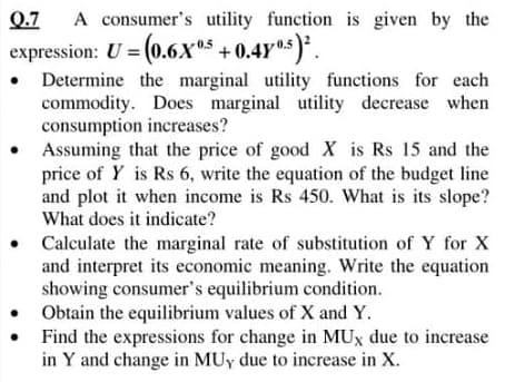 Q.7
A consumer's utility function is given by the
expression: U = (0.6Xx5 + 0.4Y5).
• Determine the marginal utility functions for each
commodity. Does marginal utility decrease when
consumption increases?
Assuming that the price of good X is Rs 15 and the
price of Y is Rs 6, write the equation of the budget line
and plot it when income is Rs 450. What is its slope?
What does it indicate?
Calculate the marginal rate of substitution of Y for X
and interpret its economic meaning. Write the equation
showing consumer's equilibrium condition.
Obtain the equilibrium values of X and Y.
Find the expressions for change in MUx due to increase
in Y and change in MUy due to increase in X.
