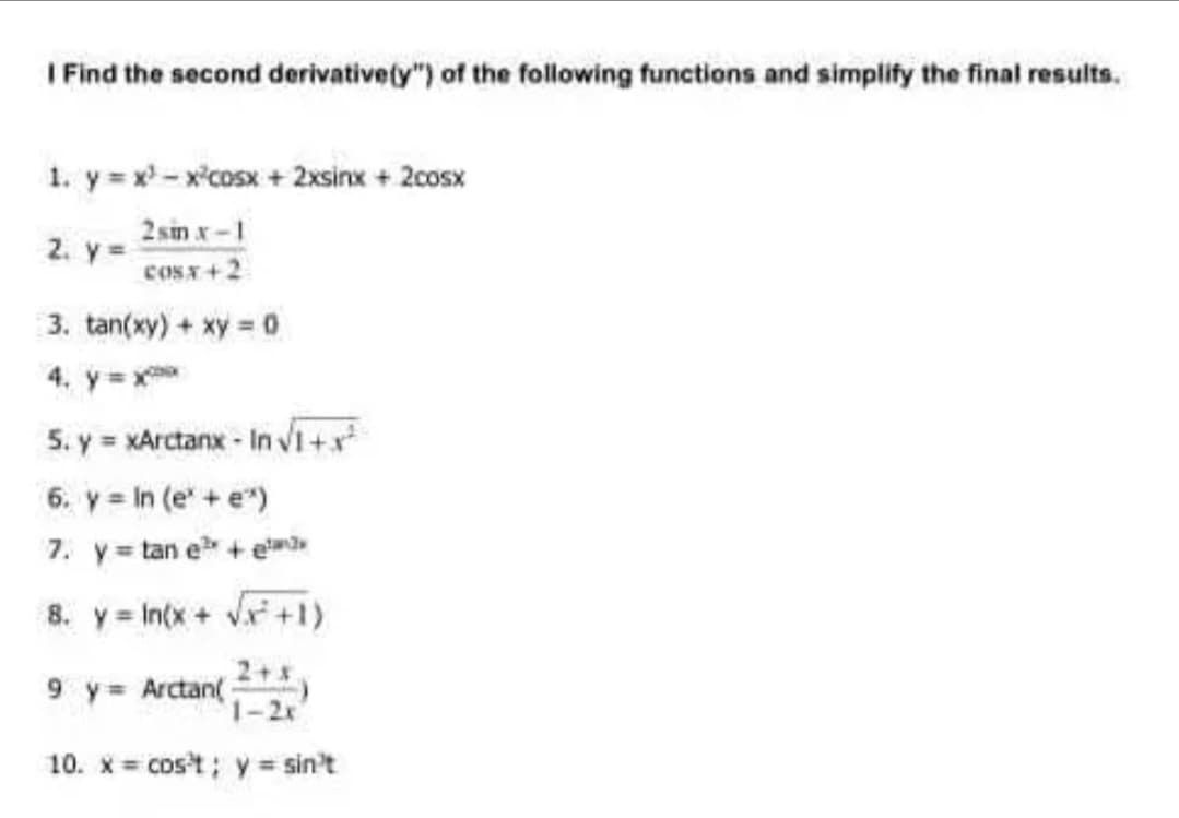 I Find the second derivativety") of the following functions and simplify the final results.
1. y = x - x'cosx + 2xsinx + 2cosx
2 sin x-1
2. y =
coST+2
3. tan(xy) + xy = 0
4. y= x
5. y = xArctanx - In vVi+x
6. y = In (e' +e")
7. y= tan e + em
8. y = In(x + Vx +1)
9 y= Arctan(
1-2x
10. x = cost; y = sin't
