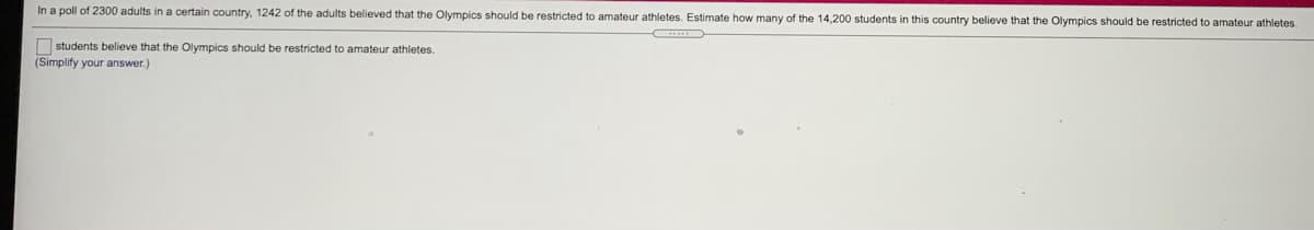 In a poll of 2300 adults in a certain country, 1242 of the adults believed that the Olympics should be restricted to amateur athletes. Estimate how many of the 14,200 students in this country believe that the Olympics should be restricted to amateur athletes.
O students believe that the Olympics should be restricted to amateur athletes.
(Simplify your answer.)
